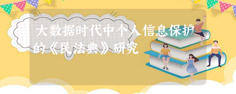大数据时代中个人信息保护的《民法典》研究 大数据时代中个人信息保护的《民法典》研究