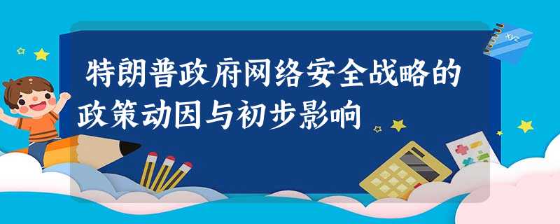 特朗普政府网络安全战略的政策动因与初步影响 特朗普政府网络安全战略的政策动因与初步影响