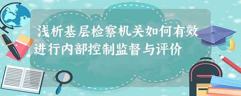 浅析基层检察机关如何有效进行内部控制监督与评价 浅析基层检察机关如何有效进行内部控制监督与评价