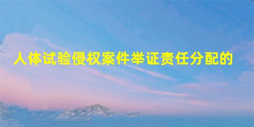 人体试验侵权案件举证责任分配的探讨 人体试验侵权案件举证责任分配的探讨