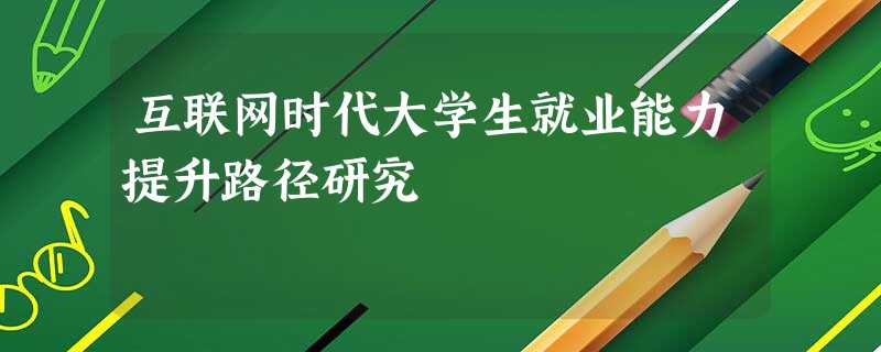互联网时代大学生就业能力提升路径研究 互联网时代大学生就业能力提升路径研究