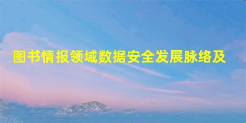 图书情报领域数据安全发展脉络及热点分析 图书情报领域数据安全发展脉络及热点分析