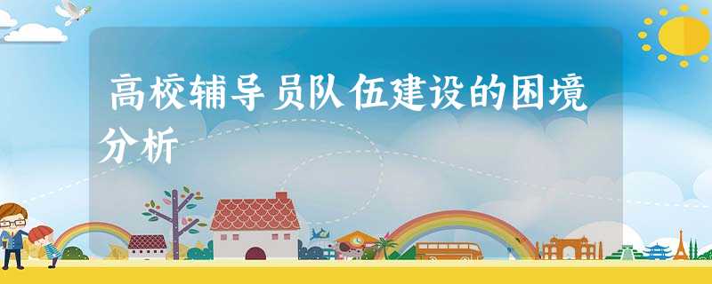 高校辅导员队伍建设的困境分析 高校辅导员队伍建设的困境分析