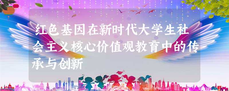 红色基因在新时代大学生社会主义核心价值观教育中的传承与创新 红色基因在新时代大学生社会主义核心价值观教育中的传承与创新