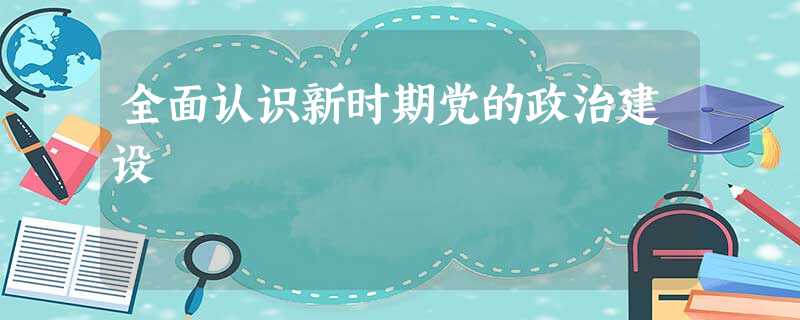 全面认识新时期党的政治建设 全面认识新时期党的政治建设