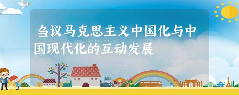 刍议马克思主义中国化与中国现代化的互动发展 刍议马克思主义中国化与中国现代化的互动发展