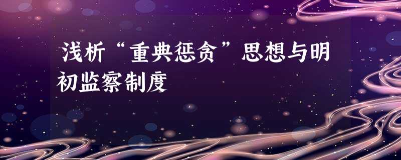 浅析“重典惩贪”思想与明初监察制度 浅析“重典惩贪”思想与明初监察制度