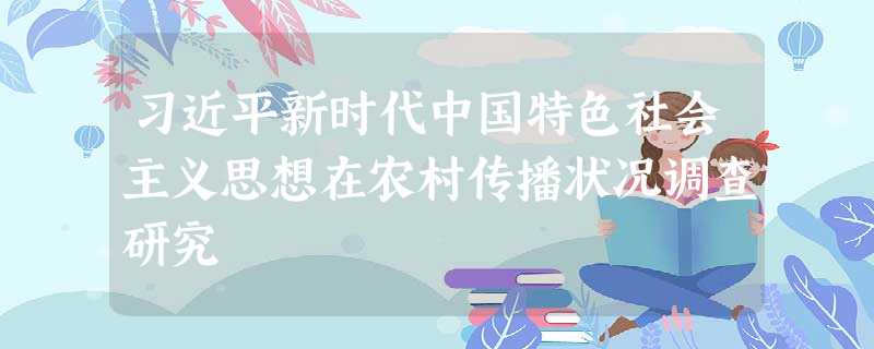 习近平新时代中国特色社会主义思想在农村传播状况调查研究 习近平新时代中国特色社会主义思想在农村传播状况调查研究