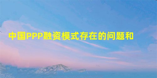 中国PPP融资模式存在的问题和解决对策之浅析 中国PPP融资模式存在的问题和解决对策之浅析