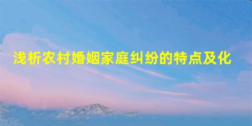 浅析农村婚姻家庭纠纷的特点及化解方法 浅析农村婚姻家庭纠纷的特点及化解方法