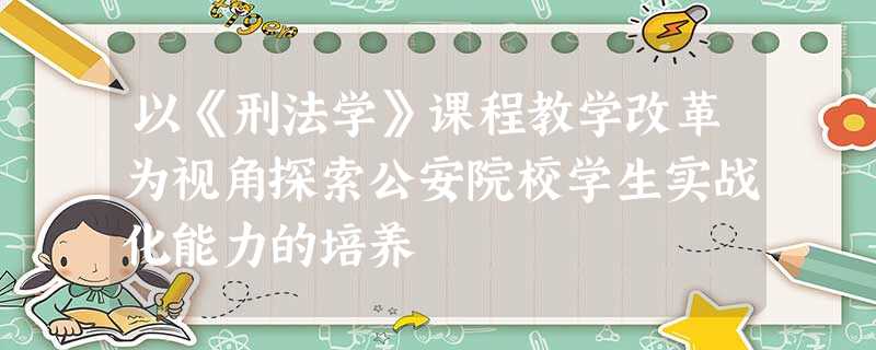 以《刑法学》课程教学改革为视角探索公安院校学生实战化能力的培养 以《刑法学》课程教学改革为视角探索公安院校学生实战化能力的培养