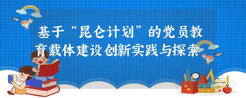 基于“昆仑计划”的党员教育载体建设创新实践与探索 基于“昆仑计划”的党员教育载体建设创新实践与探索