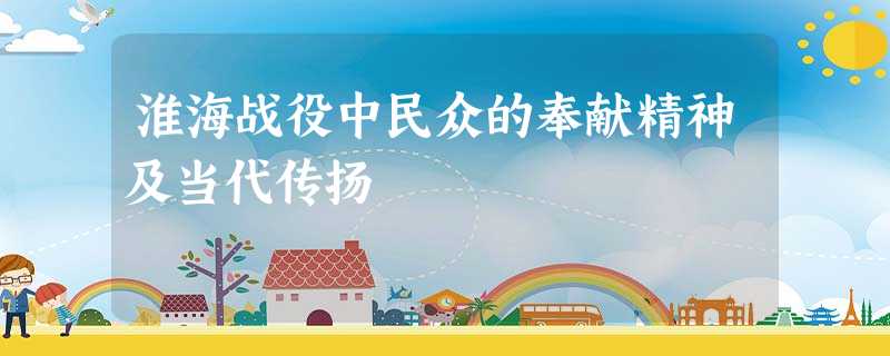 淮海战役中民众的奉献精神及当代传扬 淮海战役中民众的奉献精神及当代传扬