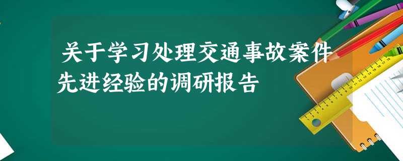 关于学习处理交通事故案件先进经验的调研报告 关于学习处理交通事故案件先进经验的调研报告