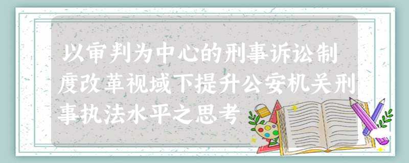 以审判为中心的刑事诉讼制度改革视域下提升公安机关刑事执法水平之思考 以审判为中心的刑事诉讼制度改革视域下提升公安机关刑事执法水平之思考
