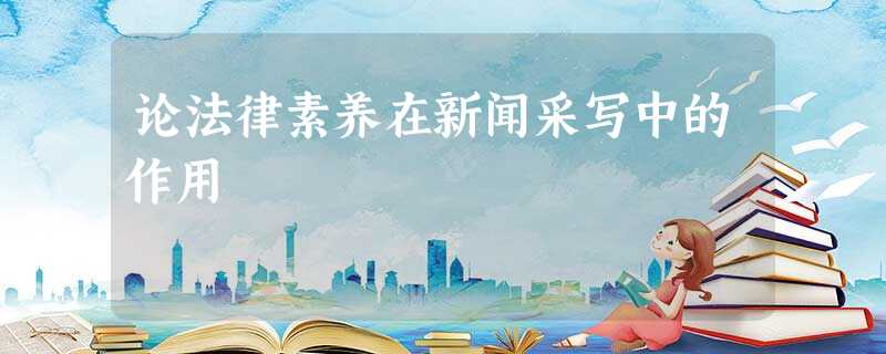 论法律素养在新闻采写中的作用 论法律素养在新闻采写中的作用
