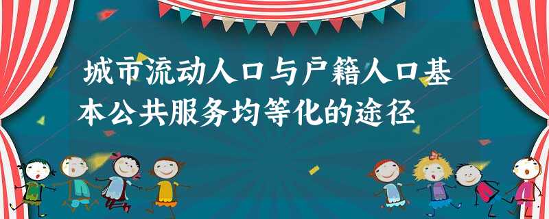 城市流动人口与户籍人口基本公共服务均等化的途径 城市流动人口与户籍人口基本公共服务均等化的途径