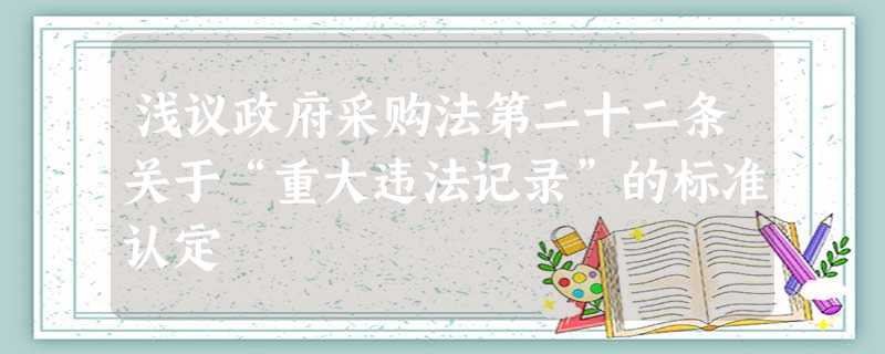浅议政府采购法第二十二条关于“重大违法记录”的标准认定 浅议政府采购法第二十二条关于“重大违法记录”的标准认定