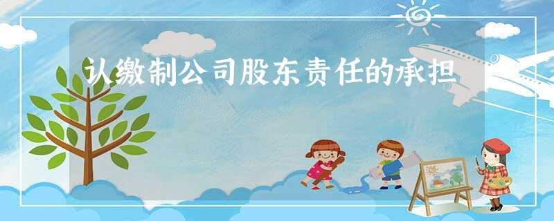 认缴制公司股东责任的承担 认缴制公司股东责任的承担