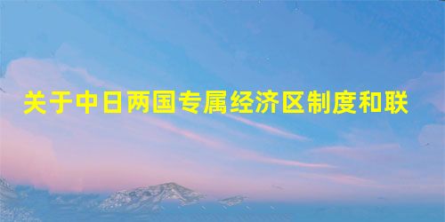 关于中日两国专属经济区制度和联合国海洋法公约的探析 关于中日两国专属经济区制度和联合国海洋法公约的探析