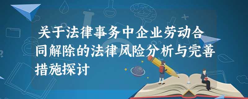 关于法律事务中企业劳动合同解除的法律风险分析与完善措施探讨 关于法律事务中企业劳动合同解除的法律风险分析与完善措施探讨