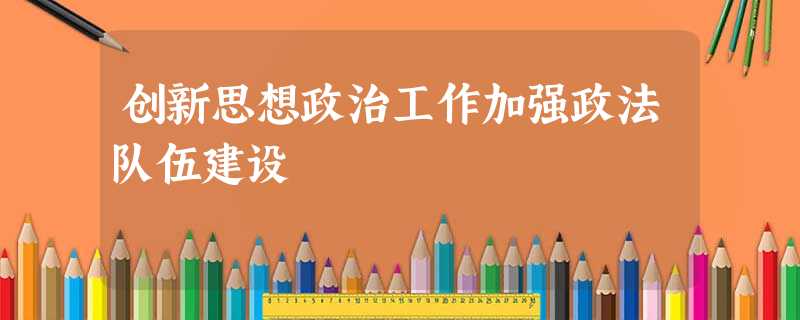 创新思想政治工作加强政法队伍建设 创新思想政治工作加强政法队伍建设