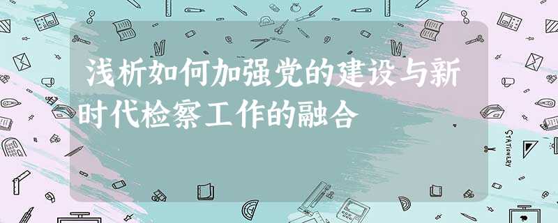 浅析如何加强党的建设与新时代检察工作的融合 浅析如何加强党的建设与新时代检察工作的融合
