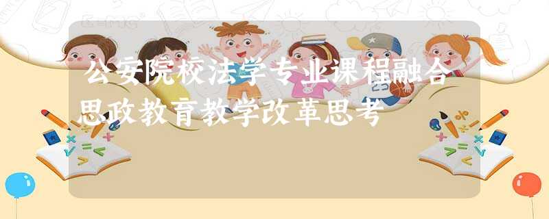 公安院校法学专业课程融合思政教育教学改革思考 公安院校法学专业课程融合思政教育教学改革思考