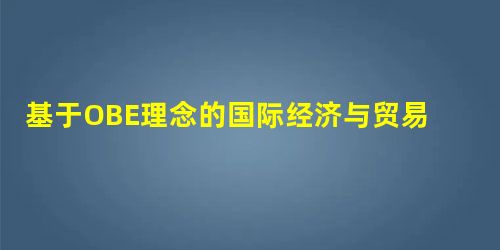 基于OBE理念的国际经济与贸易专业人才培养方案制定 基于OBE理念的国际经济与贸易专业人才培养方案制定