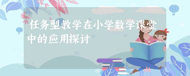 任务型教学在小学数学课堂中的应用探讨 任务型教学在小学数学课堂中的应用探讨