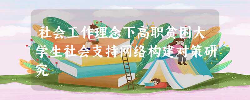 社会工作理念下高职贫困大学生社会支持网络构建对策研究 社会工作理念下高职贫困大学生社会支持网络构建对策研究