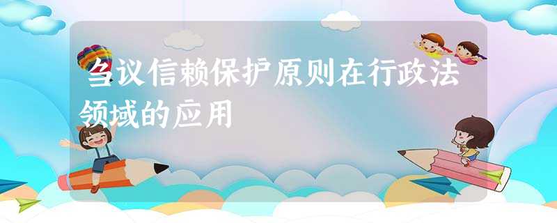 刍议信赖保护原则在行政法领域的应用 刍议信赖保护原则在行政法领域的应用