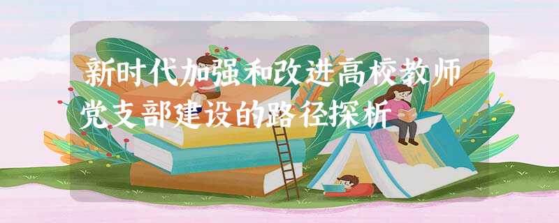 新时代加强和改进高校教师党支部建设的路径探析 新时代加强和改进高校教师党支部建设的路径探析