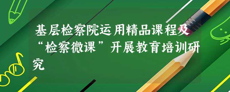 基层检察院运用精品课程及“检察微课”开展教育培训研究 基层检察院运用精品课程及“检察微课”开展教育培训研究