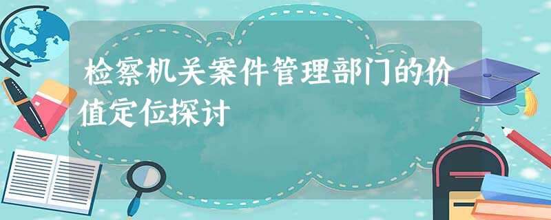 检察机关案件管理部门的价值定位探讨 检察机关案件管理部门的价值定位探讨