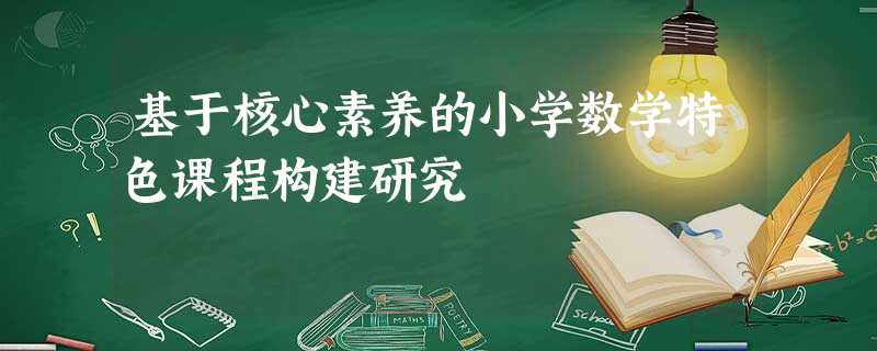 基于核心素养的小学数学特色课程构建研究 基于核心素养的小学数学特色课程构建研究