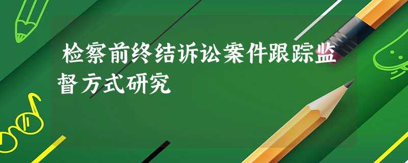 检察前终结诉讼案件跟踪监督方式研究 检察前终结诉讼案件跟踪监督方式研究