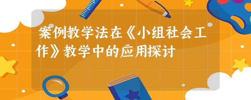 案例教学法在《小组社会工作》教学中的应用探讨 案例教学法在《小组社会工作》教学中的应用探讨