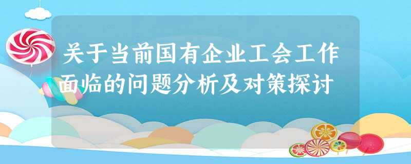关于当前国有企业工会工作面临的问题分析及对策探讨 关于当前国有企业工会工作面临的问题分析及对策探讨
