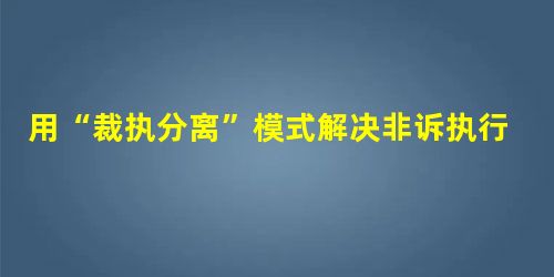 用“裁执分离”模式解决非诉执行类案件“执行难”问题 用“裁执分离”模式解决非诉执行类案件“执行难”问题