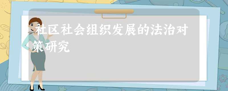 社区社会组织发展的法治对策研究 社区社会组织发展的法治对策研究