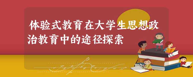 体验式教育在大学生思想政治教育中的途径探索 体验式教育在大学生思想政治教育中的途径探索