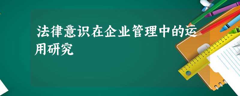 法律意识在企业管理中的运用研究 法律意识在企业管理中的运用研究