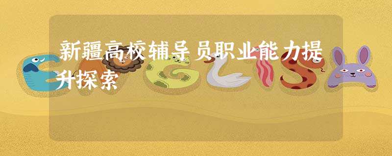 新疆高校辅导员职业能力提升探索 新疆高校辅导员职业能力提升探索