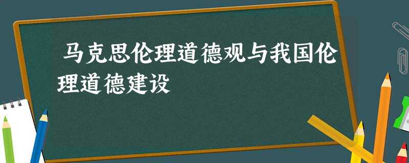 马克思伦理道德观与我国伦理道德建设 马克思伦理道德观与我国伦理道德建设