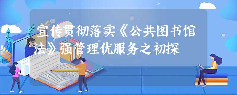 宣传贯彻落实《公共图书馆法》强管理优服务之初探 宣传贯彻落实《公共图书馆法》强管理优服务之初探