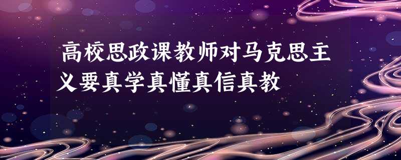 高校思政课教师对马克思主义要真学真懂真信真教 高校思政课教师对马克思主义要真学真懂真信真教