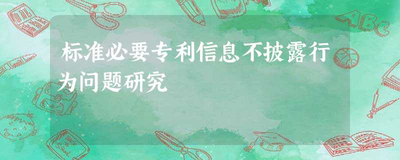 标准必要专利信息不披露行为问题研究 标准必要专利信息不披露行为问题研究