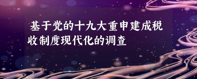 基于党的十九大重申建成税收制度现代化的调查 基于党的十九大重申建成税收制度现代化的调查