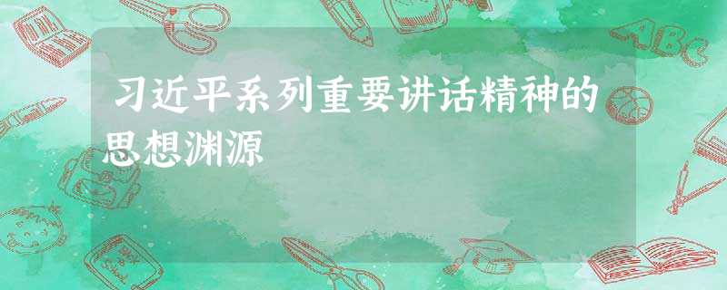 习近平系列重要讲话精神的思想渊源 习近平系列重要讲话精神的思想渊源